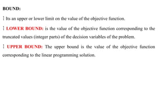 BOUND:
 Its an upper or lower limit on the value of the objective function.
 LOWER BOUND: is the value of the objective function corresponding to the
truncated values (integer parts) of the decision variables of the problem.
 UPPER BOUND: The upper bound is the value of the objective function
corresponding to the linear programming solution.
 