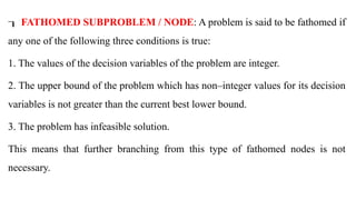  FATHOMED SUBPROBLEM / NODE: A problem is said to be fathomed if
any one of the following three conditions is true:
1. The values of the decision variables of the problem are integer.
2. The upper bound of the problem which has non–integer values for its decision
variables is not greater than the current best lower bound.
3. The problem has infeasible solution.
This means that further branching from this type of fathomed nodes is not
necessary.
 