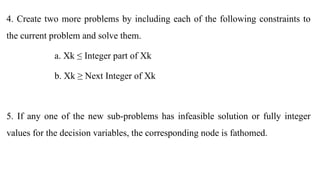 4. Create two more problems by including each of the following constraints to
the current problem and solve them.
a. Xk ≤ Integer part of Xk
b. Xk ≥ Next Integer of Xk
5. If any one of the new sub-problems has infeasible solution or fully integer
values for the decision variables, the corresponding node is fathomed.
 
