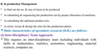 6. In production Management
• to find out the no. & size of items to be produced.
• in scheduling & sequencing the production run by proper allocation of machines.
• in calculating the optimum product mix.
• to select, locate & design the sites for the production plants.
Main characteristics of operations research (O.R.) are follows:
(i) Inter-Disciplinary Team Approach:
This requires an inter-disciplinary team includ­
ing individuals with
skills in mathematics, statistics, economics, engineering, mate­
rial
sciences, computer etc.
 