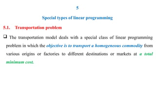 5
Special types of linear programming
5.1. Transportation problem
 The transportation model deals with a special class of linear programming
problem in which the objective is to transport a homogeneous commodity from
various origins or factories to different destinations or markets at a total
minimum cost.
 