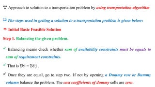  Approach to solution to a transportation problem by using transportation algorithm
 The steps used in getting a solution to a transportation problem is given below:
 Initial Basic Feasible Solution
Step 1. Balancing the given problem.
 Balancing means check whether sum of availability constraints must be equals to
sum of requirement constraints.
 That is Σbi = Σd j .
 Once they are equal, go to step two. If not by opening a Dummy row or Dummy
column balance the problem. The cost coefficients of dummy cells are zero.
 