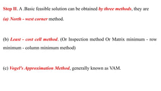 Step II. A .Basic feasible solution can be obtained by three methods, they are
(a) North - west corner method.
(b) Least - cost cell method. (Or Inspection method Or Matrix minimum - row
minimum - column minimum method)
(c) Vogel's Approximation Method, generally known as VAM.
 