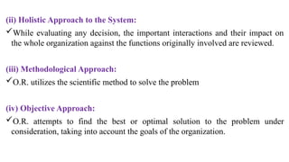 (ii) Holistic Approach to the System:
While evaluating any decision, the important interactions and their impact on
the whole organization against the functions originally involved are reviewed.
(iii) Methodological Approach:
O.R. utilizes the scientific method to solve the problem
(iv) Objective Approach:
O.R. attempts to find the best or optimal solution to the prob­
lem under
consideration, taking into account the goals of the organization.
 