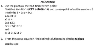 ASSIGNMENT
1. Use the graphical method find corner-point
feasible solutions (CPF solutions) and corner-point infeasible solutions ?
Maximize Z = 3x1 + 5x2,
subject to
x1 ≤ 4
2x2 ≤12
3x1 + 2x2 ≤ 18
and
x1 ≥ 0, x2 ≥ 0
2. From the above equation Find optimal solution using simplex tableau
step by step
 