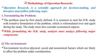  Methodology of Operation Research:
Operation Research, is a scientific approach for decision-making, and
therefore must follow following steps:
1. Formulating the Problem:
The problem must be first clearly defined. It is common to start the O.R. study
with tentative formulation of the problem, which is reformulated over and again
during the study. The study must also consider economical aspects.
While formulating the O.R. study, analysts must analyze following major
components:
(i) The environment:
Environment involves physical, social and economical factors which are likely
to affect the problem under consideration.
 