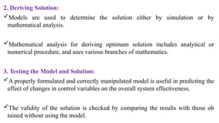 2. Deriving Solution:
Models are used to determine the solution either by simulation or by
mathematical analysis.
Mathematical analysis for deriving optimum solution includes ana­
lytical or
numerical procedure, and uses various branches of mathematics.
3. Testing the Model and Solution:
A properly formulated and correctly manipulated model is useful in predicting the
effect of changes in control variables on the overall system effectiveness.
The validity of the solution is checked by comparing the results with those ob­
tained without using the model.
 