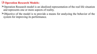  Operation Research Models:
Operation Research model is an idealized representation of the real life situation
and repre­
sents one or more aspects of reality.
Objective of the model is to provide a means for analyzing the behavior of the
system for improving its performance.
 