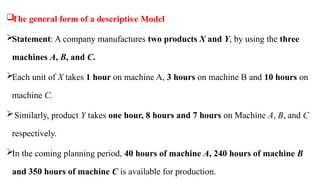 
The general form of a descriptive Model
Statement: A company manufactures two products X and Y, by using the three
machines A, B, and C.
Each unit of X takes 1 hour on machine A, 3 hours on machine B and 10 hours on
machine C.
Similarly, product Y takes one hour, 8 hours and 7 hours on Machine A, B, and C
respectively.
In the coming planning period, 40 hours of machine A, 240 hours of machine B
and 350 hours of machine C is available for production.
 