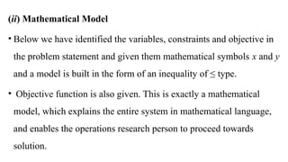 (ii) Mathematical Model
• Below we have identified the variables, constraints and objective in
the problem statement and given them mathematical symbols x and y
and a model is built in the form of an inequality of ≤ type.
• Objective function is also given. This is exactly a mathematical
model, which explains the entire system in mathematical language,
and enables the operations research person to proceed towards
solution.
 