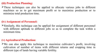 (iii) Production Planning:
These techniques can also be applied to allocate various jobs to different
machines so as to get maximum profit or to maximize production or to
minimize total production time.
(iv) Assignment of Personnel:
Similarly, this technique can be applied for assignment of different personnel
with different aptitude to different jobs so as to complete the task within a
minimum time.
(v) Agricultural Production:
We can also apply this technique to maximize cultivator’s profit, involving
cultivation of number of items with different returns and cropping time in
different type of lands having variable fertility.
 