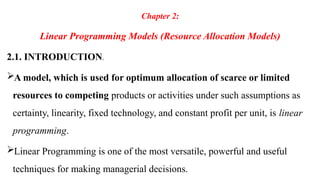 Chapter 2:
Linear Programming Models (Resource Allocation Models)
2.1. INTRODUCTION.
A model, which is used for optimum allocation of scarce or limited
resources to competing products or activities under such assumptions as
certainty, linearity, fixed technology, and constant profit per unit, is linear
programming.
Linear Programming is one of the most versatile, powerful and useful
techniques for making managerial decisions.
 