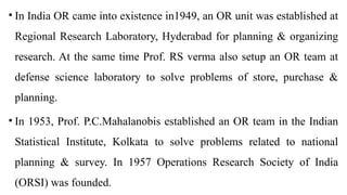 • In India OR came into existence in1949, an OR unit was established at
Regional Research Laboratory, Hyderabad for planning & organizing
research. At the same time Prof. RS verma also setup an OR team at
defense science laboratory to solve problems of store, purchase &
planning.
• In 1953, Prof. P.C.Mahalanobis established an OR team in the Indian
Statistical Institute, Kolkata to solve problems related to national
planning & survey. In 1957 Operations Research Society of India
(ORSI) was founded.
 