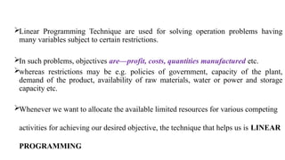 Linear Programming Technique are used for solving operation problems having
many variables subject to certain restrictions.
In such problems, objectives are—profit, costs, quantities manufactured etc.
whereas restrictions may be e.g. policies of government, capacity of the plant,
demand of the product, availability of raw materials, water or power and storage
capacity etc.
Whenever we want to allocate the available limited resources for various competing
activities for achieving our desired objective, the technique that helps us is LINEAR
PROGRAMMING
 