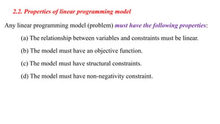 2.2. Properties of linear programming model
Any linear programming model (problem) must have the following properties:
(a) The relationship between variables and constraints must be linear.
(b) The model must have an objective function.
(c) The model must have structural constraints.
(d) The model must have non-negativity constraint.
 