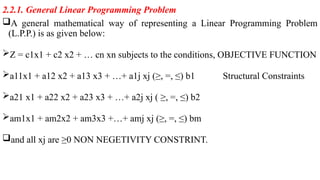 2.2.1. General Linear Programming Problem
A general mathematical way of representing a Linear Programming Problem
(L.P.P.) is as given below:
Z = c1x1 + c2 x2 + … cn xn subjects to the conditions, OBJECTIVE FUNCTION
a11x1 + a12 x2 + a13 x3 + …+ a1j xj (≥, =, ≤) b1 Structural Constraints
a21 x1 + a22 x2 + a23 x3 + …+ a2j xj ( ≥, =, ≤) b2
am1x1 + am2x2 + am3x3 +…+ amj xj (≥, =, ≤) bm
and all xj are ≥0 NON NEGETIVITY CONSTRINT.
 