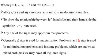Where j = 1, 2, 3, … n and m= 1,2……n
all cj s, bi s and aij s are constants and xj s are decision variables.
To show the relationship between left hand side and right hand side the
symbols ≤ , = , ≥ are used.
Any one of the signs may appear in real problems.
Generally ≤ sign is used for maximization Problems and ≥ sign is used
for minimization problems and in some problems, which are known as
mixed problems we may have all the three signs.
 