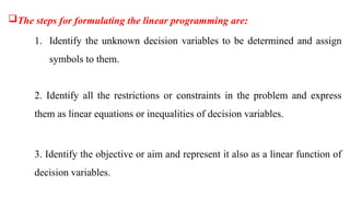 The steps for formulating the linear programming are:
1. Identify the unknown decision variables to be determined and assign
symbols to them.
2. Identify all the restrictions or constraints in the problem and express
them as linear equations or inequalities of decision variables.
3. Identify the objective or aim and represent it also as a linear function of
decision variables.
 