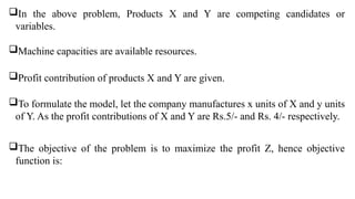 In the above problem, Products X and Y are competing candidates or
variables.
Machine capacities are available resources.
Profit contribution of products X and Y are given.
To formulate the model, let the company manufactures x units of X and y units
of Y. As the profit contributions of X and Y are Rs.5/- and Rs. 4/- respectively.
The objective of the problem is to maximize the profit Z, hence objective
function is:
 