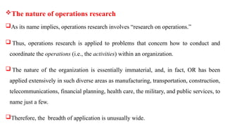 The nature of operations research
As its name implies, operations research involves “research on operations.”
 Thus, operations research is applied to problems that concern how to conduct and
coordinate the operations (i.e., the activities) within an organization.
 The nature of the organization is essentially immaterial, and, in fact, OR has been
applied extensively in such diverse areas as manufacturing, transportation, construction,
telecommunications, financial planning, health care, the military, and public services, to
name just a few.
Therefore, the breadth of application is unusually wide.
 