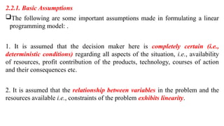 2.2.1. Basic Assumptions
The following are some important assumptions made in formulating a linear
programming model: .
1. It is assumed that the decision maker here is completely certain (i.e.,
deterministic conditions) regarding all aspects of the situation, i.e., availability
of resources, profit contribution of the products, technology, courses of action
and their consequences etc.
2. It is assumed that the relationship between variables in the problem and the
resources available i.e., constraints of the problem exhibits linearity.
 