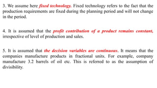 3. We assume here fixed technology. Fixed technology refers to the fact that the
production requirements are fixed during the planning period and will not change
in the period.
4. It is assumed that the profit contribution of a product remains constant,
irrespective of level of production and sales.
5. It is assumed that the decision variables are continuous. It means that the
companies manufacture products in fractional units. For example, company
manufacture 3.2 barrels of oil etc. This is referred to as the assumption of
divisibility.
 