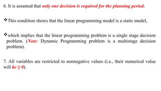 6. It is assumed that only one decision is required for the planning period.
This condition shows that the linear programming model is a static model,
which implies that the linear programming problem is a single stage decision
problem. (Note: Dynamic Programming problem is a multistage decision
problem).
7. All variables are restricted to nonnegative values (i.e., their numerical value
will be ≥ 0).
 