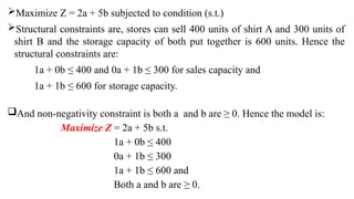 Maximize Z = 2a + 5b subjected to condition (s.t.)
Structural constraints are, stores can sell 400 units of shirt A and 300 units of
shirt B and the storage capacity of both put together is 600 units. Hence the
structural constraints are:
1a + 0b ≤ 400 and 0a + 1b ≤ 300 for sales capacity and
1a + 1b ≤ 600 for storage capacity.
And non-negativity constraint is both a and b are ≥ 0. Hence the model is:
Maximize Z = 2a + 5b s.t.
1a + 0b ≤ 400
0a + 1b ≤ 300
1a + 1b ≤ 600 and
Both a and b are ≥ 0.
 