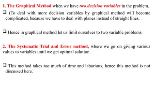 1. The Graphical Method when we have two decision variables in the problem.
 (To deal with more decision variables by graphical method will become
complicated, because we have to deal with planes instead of straight lines.
 Hence in graphical method let us limit ourselves to two variable problems.
2. The Systematic Trial and Error method, where we go on giving various
values to variables until we get optimal solution.
 This method takes too much of time and laborious, hence this method is not
discussed here.
 