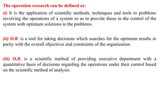 The operation research can be defined as:
(i) It is the application of scientific methods, techniques and tools to problems
involving the operations of a system so as to provide those in the control of the
system with optimum solutions to the problems.
(ii) O.R. is a tool for taking decisions which searches for the optimum results in
parity with the overall objectives and constraints of the organization.
(iii) O.R. is a scientific method of providing executive department with a
quantitative basis of decisions regarding the operations under their control based
on the scientific method of analysis.
 