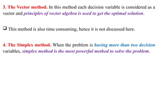 3. The Vector method. In this method each decision variable is considered as a
vector and principles of vector algebra is used to get the optimal solution.
 This method is also time consuming, hence it is not discussed here.
4. The Simplex method. When the problem is having more than two decision
variables, simplex method is the most powerful method to solve the problem.
 