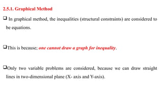 2.5.1. Graphical Method
 In graphical method, the inequalities (structural constraints) are considered to
be equations.
This is because; one cannot draw a graph for inequality.
Only two variable problems are considered, because we can draw straight
lines in two-dimensional plane (X- axis and Y-axis).
 