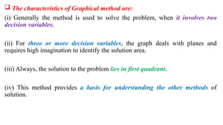  The characteristics of Graphical method are:
(i) Generally the method is used to solve the problem, when it involves two
decision variables.
(ii) For three or more decision variables, the graph deals with planes and
requires high imagination to identify the solution area.
(iii) Always, the solution to the problem lies in first quadrant.
(iv) This method provides a basis for understanding the other methods of
solution.
 