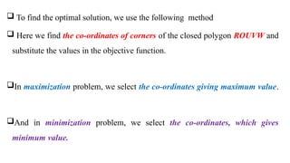  To find the optimal solution, we use the following method
 Here we find the co-ordinates of corners of the closed polygon ROUVW and
substitute the values in the objective function.
In maximization problem, we select the co-ordinates giving maximum value.
And in minimization problem, we select the co-ordinates, which gives
minimum value.
 
