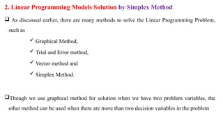 2. Linear Programming Models Solution by Simplex Method
 As discussed earlier, there are many methods to solve the Linear Programming Problem,
such as
 Graphical Method,
 Trial and Error method,
 Vector method and
 Simplex Method.
Though we use graphical method for solution when we have two problem variables, the
other method can be used when there are more than two decision variables in the problem
 