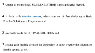  Among all the methods, SIMPLEX METHOD is most powerful method.
 It deals with iterative process, which consists of first designing a Basic
Feasible Solution or a Programme and
 Proceed towards the OPTIMAL SOLUTION and
 Testing each feasible solution for Optimality to know whether the solution on
hand is optimal or not.
 