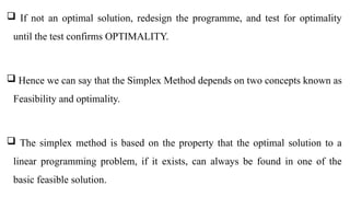  If not an optimal solution, redesign the programme, and test for optimality
until the test confirms OPTIMALITY.
 Hence we can say that the Simplex Method depends on two concepts known as
Feasibility and optimality.
 The simplex method is based on the property that the optimal solution to a
linear programming problem, if it exists, can always be found in one of the
basic feasible solution.
 