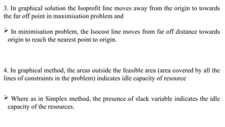 3. In graphical solution the Isoprofit line moves away from the origin to towards
the far off point in maximisation problem and
 In minimisation problem, the Isocost line moves from far off distance towards
origin to reach the nearest point to origin.
4. In graphical method, the areas outside the feasible area (area covered by all the
lines of constraints in the problem) indicates idle capacity of resource
 Where as in Simplex method, the presence of slack variable indicates the idle
capacity of the resources.
 