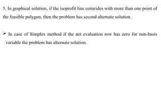 5. In graphical solution, if the isoprofit line coincides with more than one point of
the feasible polygon, then the problem has second alternate solution.
 In case of Simplex method if the net evaluation row has zero for non-basis
variable the problem has alternate solution.
 