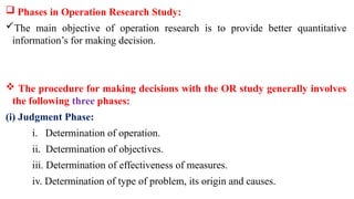  Phases in Operation Research Study:
The main objective of operation research is to provide better quantitative
information’s for making decision.
 The procedure for making decisions with the OR study generally involves
the following three phases:
(i) Judgment Phase:
i. Determination of operation.
ii. Determination of objectives.
iii. Determination of effectiveness of measures.
iv. Determination of type of problem, its origin and causes.
 