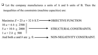  Let the company manufactures a units of A and b units of B. Then the
inequalities of the constraints (machine capacities) are:
 