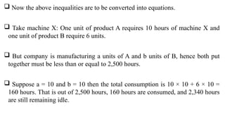  Now the above inequalities are to be converted into equations.
 Take machine X: One unit of product A requires 10 hours of machine X and
one unit of product B require 6 units.
 But company is manufacturing a units of A and b units of B, hence both put
together must be less than or equal to 2,500 hours.
 Suppose a = 10 and b = 10 then the total consumption is 10 × 10 + 6 × 10 =
160 hours. That is out of 2,500 hours, 160 hours are consumed, and 2,340 hours
are still remaining idle.
 