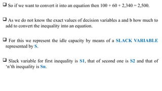  So if we want to convert it into an equation then 100 + 60 + 2,340 = 2,500.
 As we do not know the exact values of decision variables a and b how much to
add to convert the inequality into an equation.
 For this we represent the idle capacity by means of a SLACK VARIABLE
represented by S.
 Slack variable for first inequality is S1, that of second one is S2 and that of
‘n’th inequality is Sn.
 
