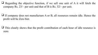  Regarding the objective function, if we sell one unit of A it will fetch the
company Rs. 23/– per unit and that of B is Rs. 32/– per unit.
 If company does not manufacture A or B, all resources remain idle. Hence the
profit will be Zero birr.
 This clearly shows that the profit contribution of each hour of idle resource is
zero.
 