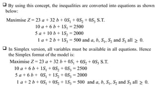  By using this concept, the inequalities are converted into equations as shown
below:
 In Simplex version, all variables must be available in all equations. Hence
the Simplex format of the model is:
 