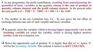 4. In any programme, the profit contribution, resulting from manufacturing the
quantities of basic variables in the quantity column is the sum of product of
quantity column element and the profit column element. In the present table
the total profit is Z = 2500 × 0 + 2000 × 0 + 500 × 0 = Rs. 0.00.
5. The number in the net evaluation row, Cj – Zj row gives the net effect of
exchange between one unit of each variable and basic variables.
 In general, select the variable, which is having higher opportunity cost as the
incoming variable (or select the variable, which is having highest positive
number in the net evaluation row.
 Hence the opportunity cost of product ‘b’ is higher than that of ‘a’, hence ‘b’
will be the incoming variable. This column is known as KEY COLUMN.
 