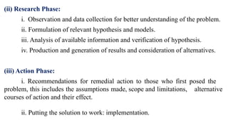 (ii) Research Phase:
i. Observation and data collection for better understanding of the problem.
ii. Formulation of relevant hypothesis and models.
iii. Analysis of available information and verification of hypothesis.
iv. Production and generation of results and consideration of alternatives.
(iii) Action Phase:
i. Recommendations for remedial action to those who first posed the
problem, this includes the assumptions made, scope and limitations, alternative
courses of ac­
tion and their effect.
ii. Putting the solution to work: implementation.
 