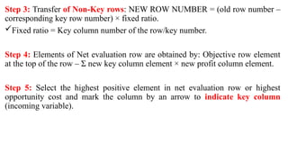 Step 3: Transfer of Non-Key rows: NEW ROW NUMBER = (old row number –
corresponding key row number) × fixed ratio.
Fixed ratio = Key column number of the row/key number.
Step 4: Elements of Net evaluation row are obtained by: Objective row element
at the top of the row – Σ new key column element × new profit column element.
Step 5: Select the highest positive element in net evaluation row or highest
opportunity cost and mark the column by an arrow to indicate key column
(incoming variable).
 