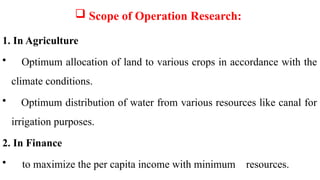  Scope of Operation Research:
1. In Agriculture
• Optimum allocation of land to various crops in accordance with the
climate conditions.
• Optimum distribution of water from various resources like canal for
irrigation purposes.
2. In Finance
• to maximize the per capita income with minimum resources.
 
