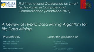 A Review of Hybrid Data Mining Algorithm for
Big Data Mining
Presented By
PRASANTA KUMAR PAUL
RESEARCH SCHOLAR
AIIT
AMITY UNIVERSITY RAJASTHAN
First International Conference on Smart
Technologies in Computer and
Communication (SmartTech-2017)
Under the guidance of
DR. SONALI VYAS
ASSISTANT PROFESSOR
AIIT
AMITY UNIVERSITY RAJASTHAN
 